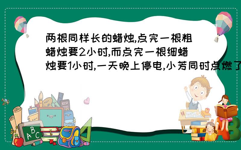 两根同样长的蜡烛,点完一根粗蜡烛要2小时,而点完一根细蜡烛要1小时,一天晚上停电,小芳同时点燃了这两根蜡烛看书,若干分钟后来点了,小芳将两支蜡烛同时熄灭,发现粗蜡烛的长是细蜡烛的2