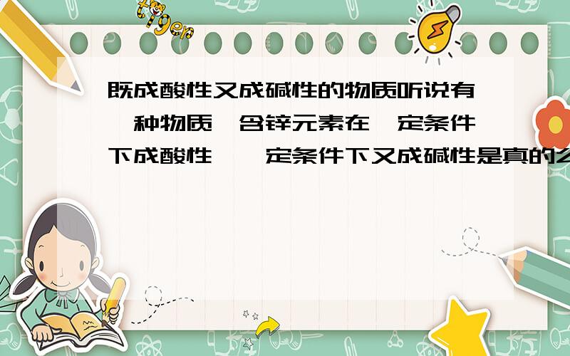 既成酸性又成碱性的物质听说有一种物质,含锌元素在一定条件下成酸性,一定条件下又成碱性是真的么