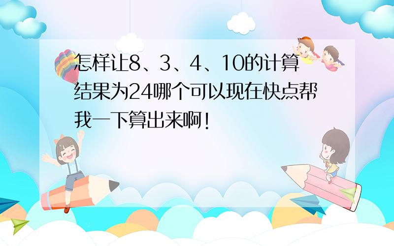 怎样让8、3、4、10的计算结果为24哪个可以现在快点帮我一下算出来啊!