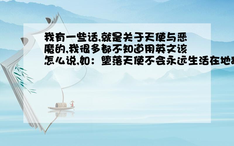 我有一些话,就是关于天使与恶魔的,我很多都不知道用英文该怎么说,如：堕落天使不会永远生活在地狱里这句话用英文怎么说.如：天使不因折翼而哭泣.如：恶魔之子并非恶魔,而是伪恶魔.