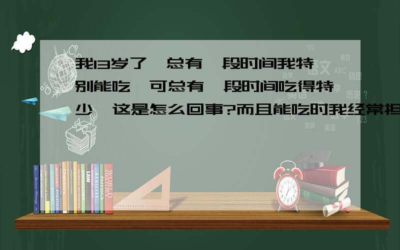 我13岁了,总有一段时间我特别能吃,可总有一段时间吃得特少,这是怎么回事?而且能吃时我经常担心会胖，所以都不敢吃，妈妈说不怕，正在长身体能吃不会胖，但是还是担心