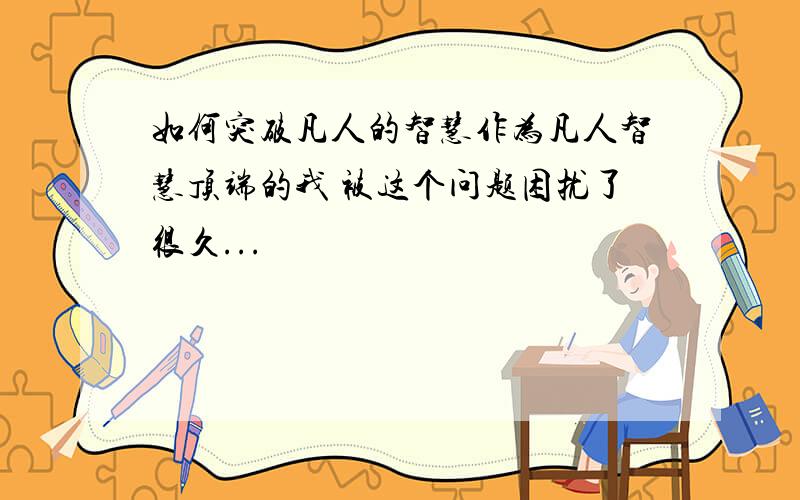 如何突破凡人的智慧作为凡人智慧顶端的我 被这个问题困扰了很久...