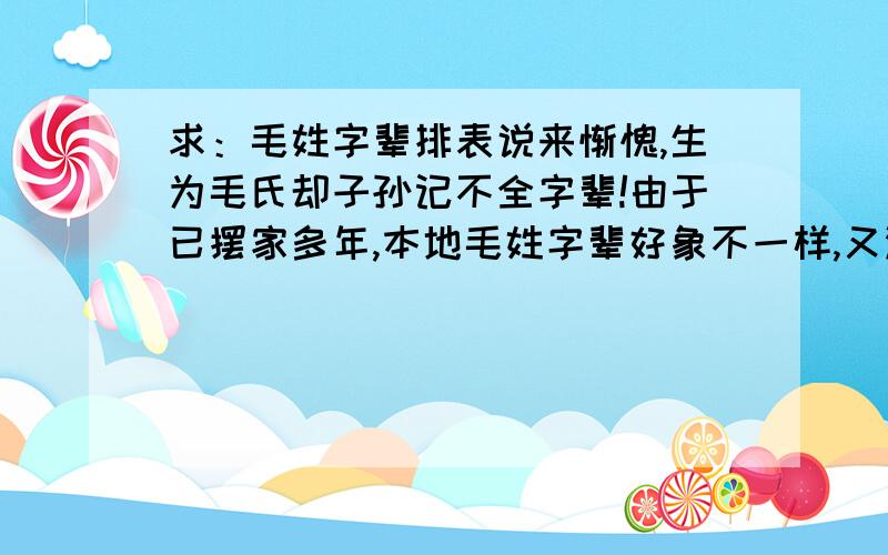 求：毛姓字辈排表说来惭愧,生为毛氏却子孙记不全字辈!由于已摆家多年,本地毛姓字辈好象不一样,又没机会回主籍查询,特在这里求教!本人搬迁至现居地已4代人约有100年左右!以前居住地为