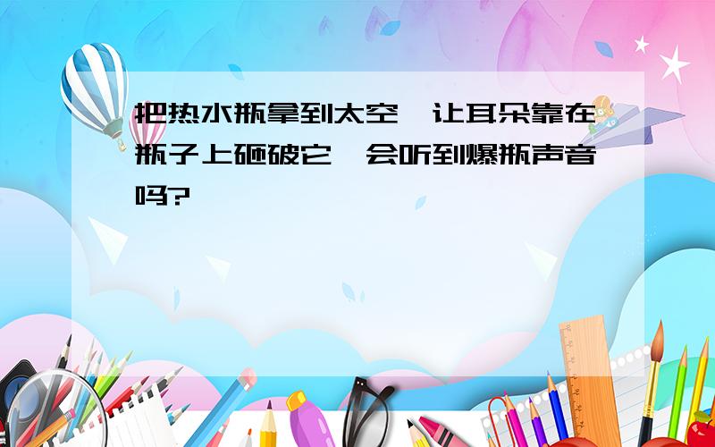 把热水瓶拿到太空,让耳朵靠在瓶子上砸破它,会听到爆瓶声音吗?