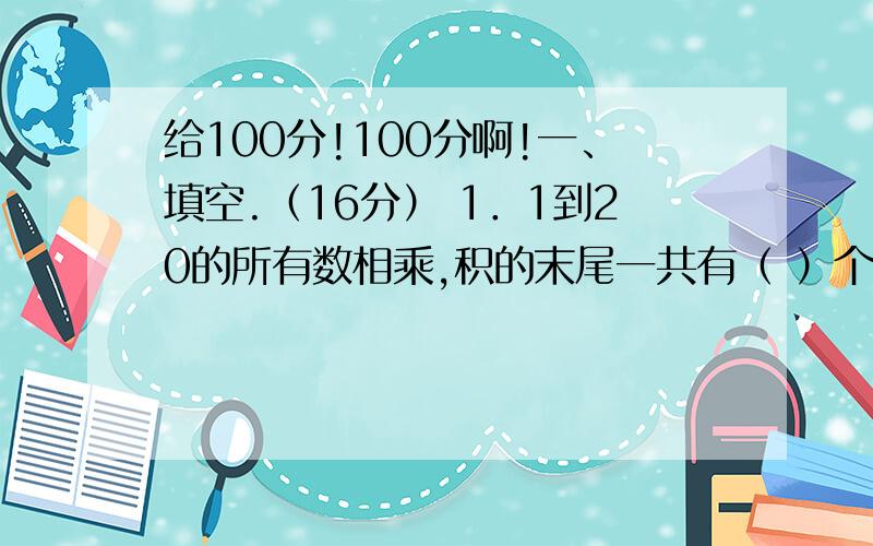 给100分!100分啊!一、填空.（16分） 1．1到20的所有数相乘,积的末尾一共有（ ）个0.2．一个两位数,个位数字是n,十位数字是m,这个两位数可表示为（ ）.5．分母是9的最大真分数是（ ）,最小假