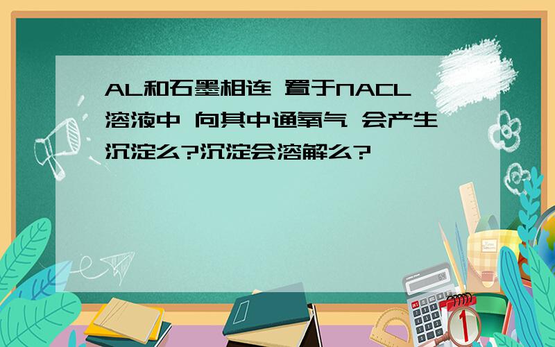 AL和石墨相连 置于NACL溶液中 向其中通氧气 会产生沉淀么?沉淀会溶解么?