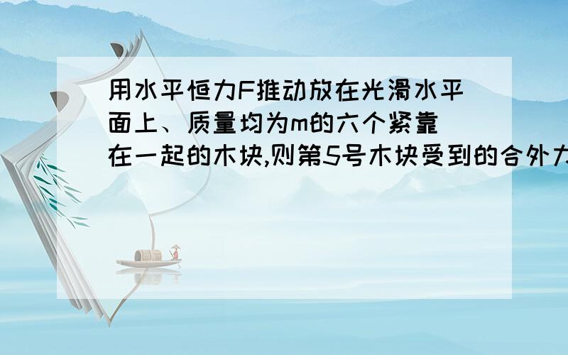 用水平恒力F推动放在光滑水平面上、质量均为m的六个紧靠 在一起的木块,则第5号木块受到的合外力等于多少,4对5的作用力等于多少