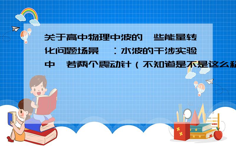 关于高中物理中波的一些能量转化问题场景一：水波的干涉实验中,若两个震动针（不知道是不是这么称呼）频率相同,振幅相同,但起振方向相反,水面会有什么现象?会不会水面无动静,但那震