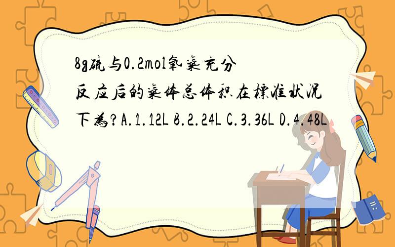 8g硫与0.2mol氧气充分反应后的气体总体积在标准状况下为?A.1.12L B.2.24L C.3.36L D.4.48L