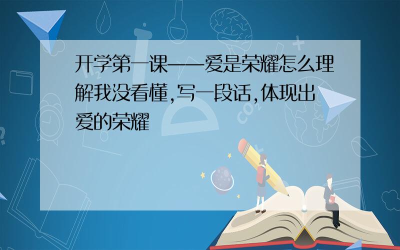 开学第一课——爱是荣耀怎么理解我没看懂,写一段话,体现出爱的荣耀