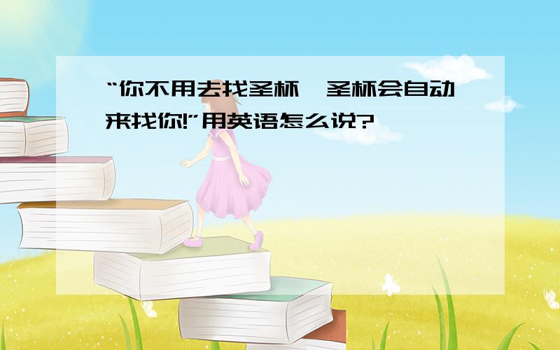 “你不用去找圣杯,圣杯会自动来找你!”用英语怎么说?