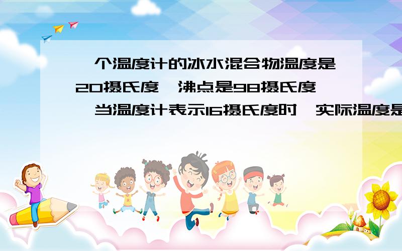 一个温度计的冰水混合物温度是20摄氏度,沸点是98摄氏度,当温度计表示16摄氏度时,实际温度是多少?则用该温度计测量物体的温度,当示数为多少时刚好与真实温度相同?