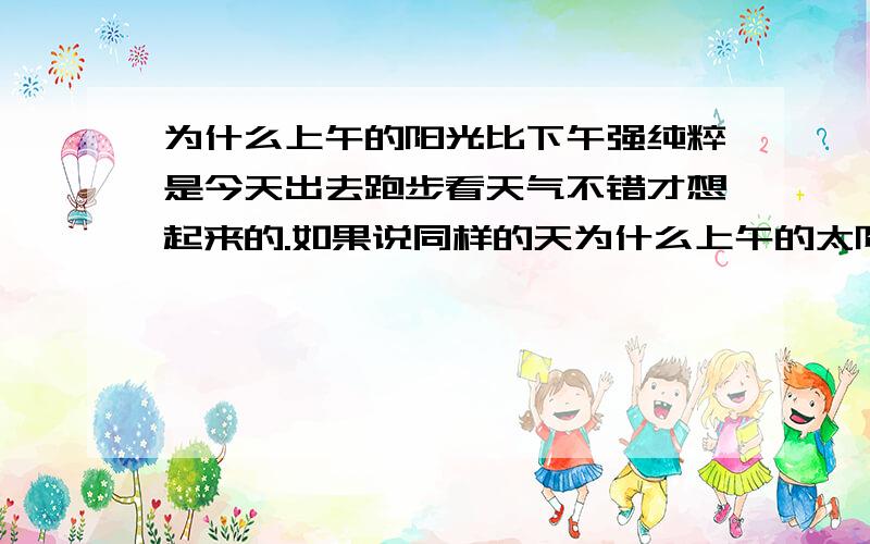 为什么上午的阳光比下午强纯粹是今天出去跑步看天气不错才想起来的.如果说同样的天为什么上午的太阳就要比下午的太阳光强呢?中午的话可以理解,是因为光线以直线穿透大气层起到了两