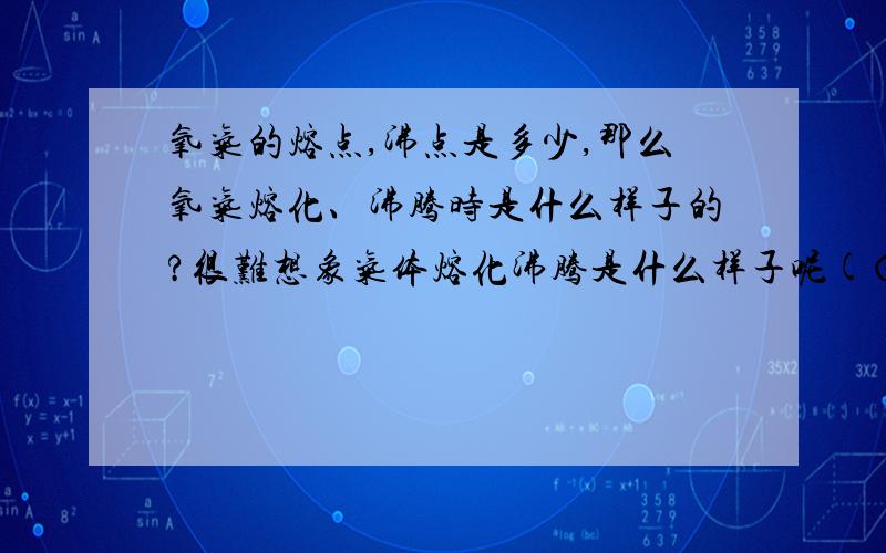 氧气的熔点,沸点是多少,那么氧气熔化、沸腾时是什么样子的?很难想象气体熔化沸腾是什么样子呢(⊙o⊙)？