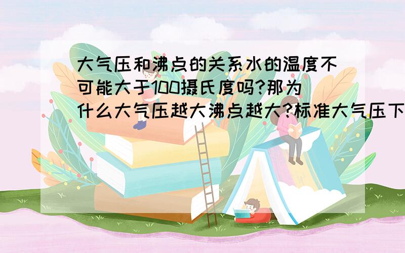 大气压和沸点的关系水的温度不可能大于100摄氏度吗?那为什么大气压越大沸点越大?标准大气压下水的沸点不是100摄氏度吗?理由!