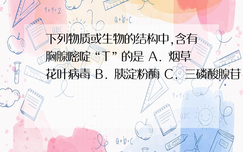 下列物质或生物的结构中,含有胸腺嘧啶“T”的是 A．烟草花叶病毒 B．胰淀粉酶 C．三磷酸腺苷 D．大肠杆菌