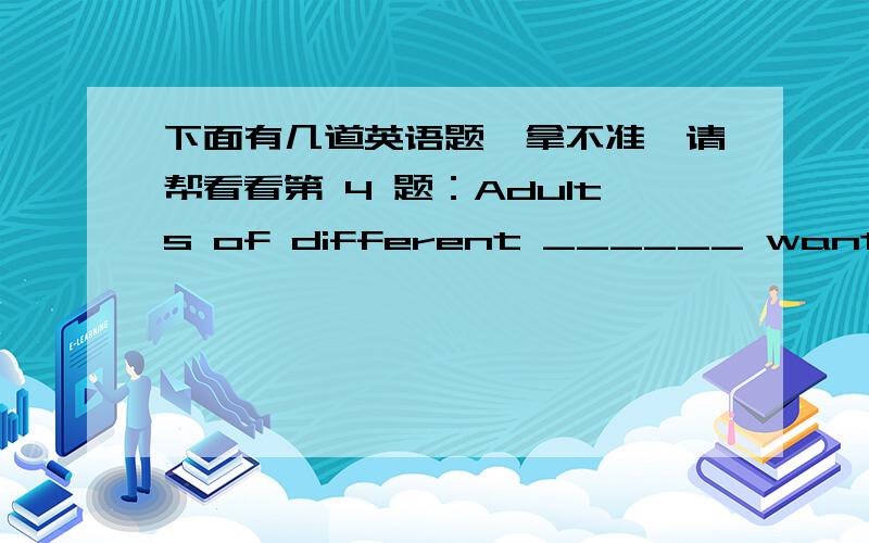 下面有几道英语题,拿不准,请帮看看第 4 题：Adults of different ______ want to re-experience the happy years of college life.(本题5分)A.ageB.agesC.dateD.dates第 5 题：Having left school,Catherine began to look about ____ a suitab