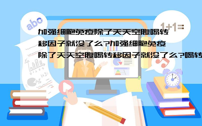 加强细胞免疫除了天天空腹喝转移因子就没了么?加强细胞免疫除了天天空腹喝转移因子就没了么?喝转移因子让我感到恶心,不想再喝了,还有什么可以加强细胞免疫?