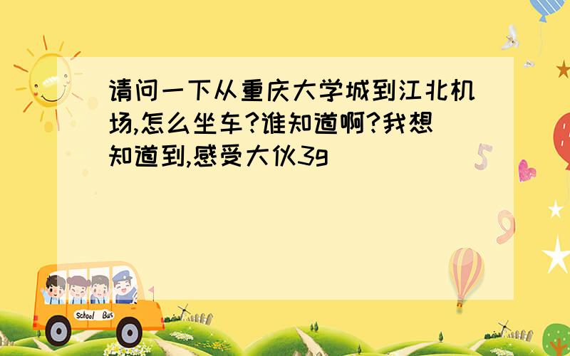 请问一下从重庆大学城到江北机场,怎么坐车?谁知道啊?我想知道到,感受大伙3g