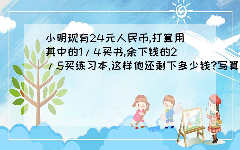 小明现有24元人民币,打算用其中的1/4买书,余下钱的2/5买练习本,这样他还剩下多少钱?写算式!