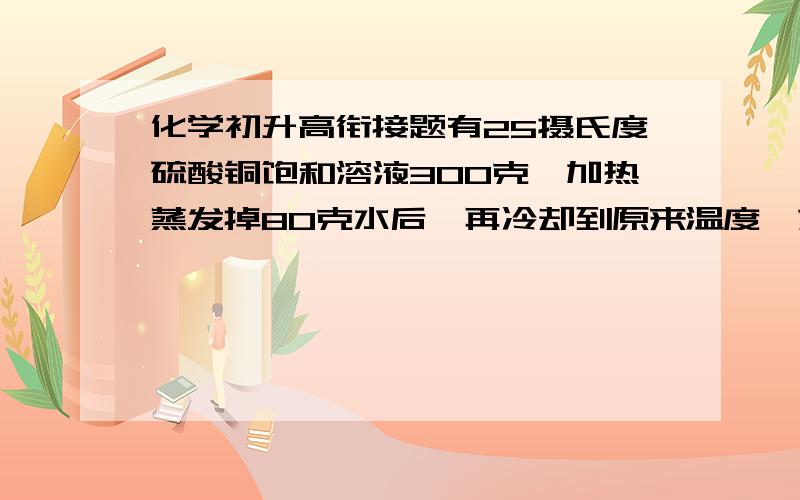 化学初升高衔接题有25摄氏度硫酸铜饱和溶液300克,加热蒸发掉80克水后,再冷却到原来温度,求五水硫酸铜多少克?（25摄氏度时,硫酸铜溶解度为20克）,