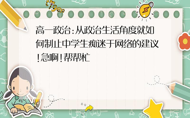 高一政治:从政治生活角度就如何制止中学生痴迷于网络的建议!急啊!帮帮忙