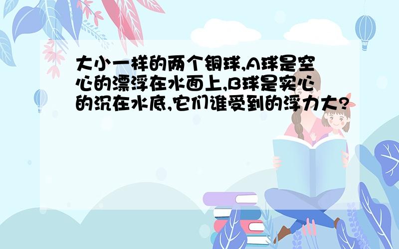 大小一样的两个铜球,A球是空心的漂浮在水面上,B球是实心的沉在水底,它们谁受到的浮力大?