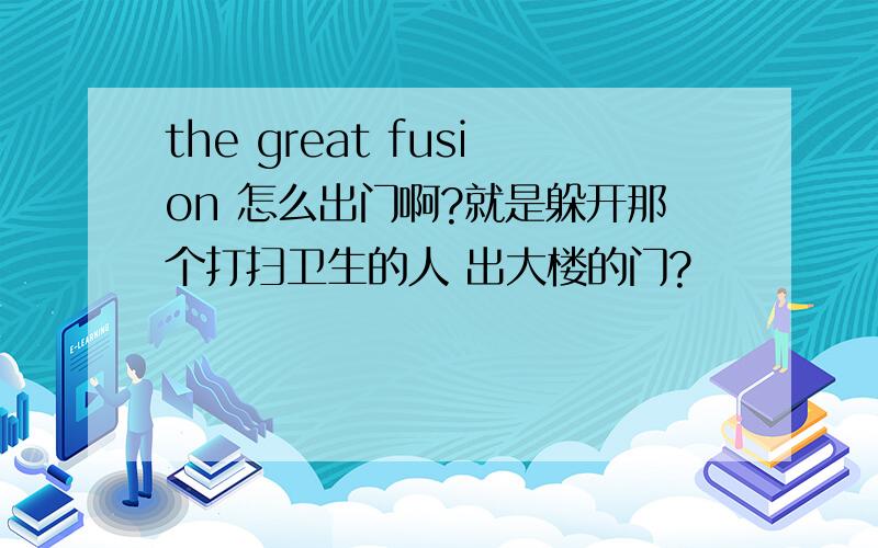 the great fusion 怎么出门啊?就是躲开那个打扫卫生的人 出大楼的门?