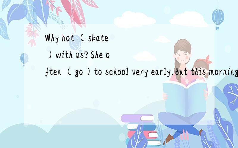 Why not (skate)with us?She often (go)to school very early.But this morning she (get)up late,so she (go)to school late.Thank you for (pick)up the apples.What about (have)a picnic?The cat is hungry.It wants (look)for something to eat.I always (do)morni