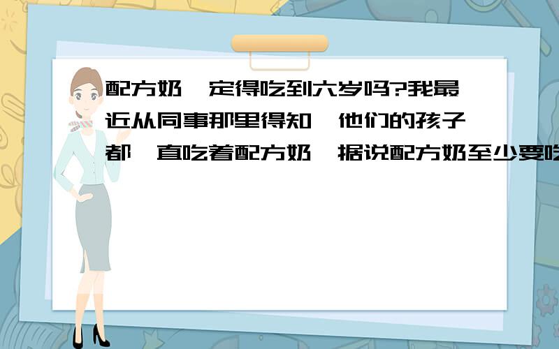 配方奶一定得吃到六岁吗?我最近从同事那里得知,他们的孩子都一直吃着配方奶,据说配方奶至少要吃到六岁或者可以吃到10岁.您觉得有这个必要吗?宝宝不是一岁以后就可以摄入鲜奶了吗?