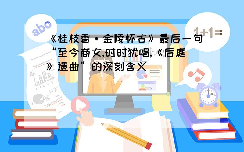 《桂枝香·金陵怀古》最后一句“至今商女,时时犹唱,《后庭》遗曲”的深刻含义