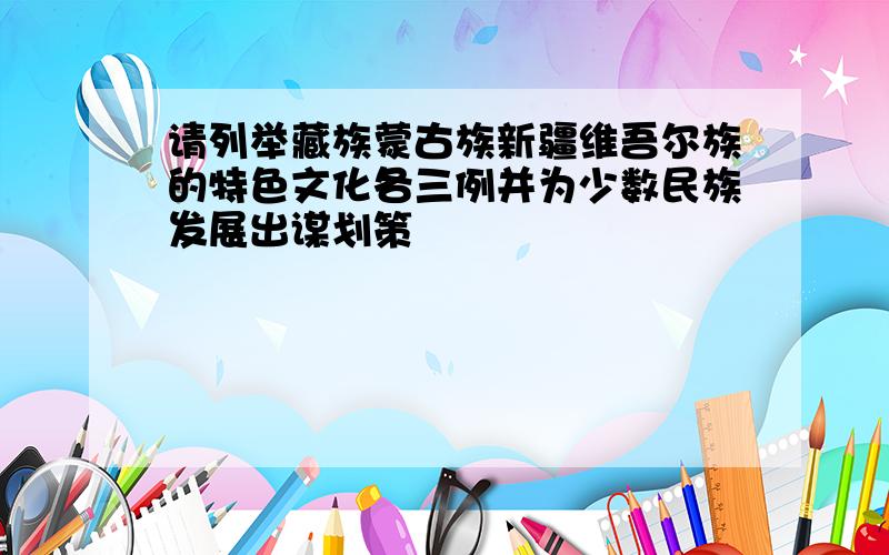 请列举藏族蒙古族新疆维吾尔族的特色文化各三例并为少数民族发展出谋划策