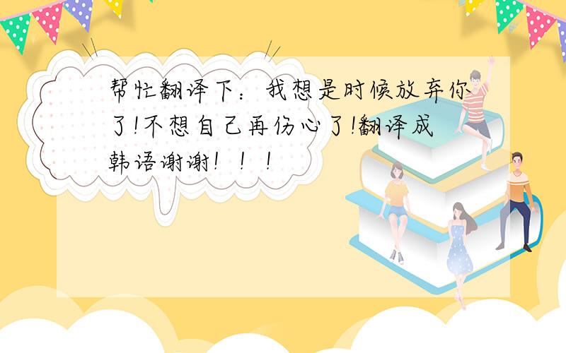 帮忙翻译下：我想是时候放弃你了!不想自己再伤心了!翻译成韩语谢谢！！！