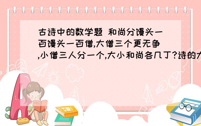 古诗中的数学题 和尚分馒头一百馒头一百僧,大僧三个更无争,小僧三人分一个,大小和尚各几丁?诗的大意是：有100个和尚分100个馒头,大和尚1个人分3个,小和尚3个人分1个,正好全分完没有剩余.