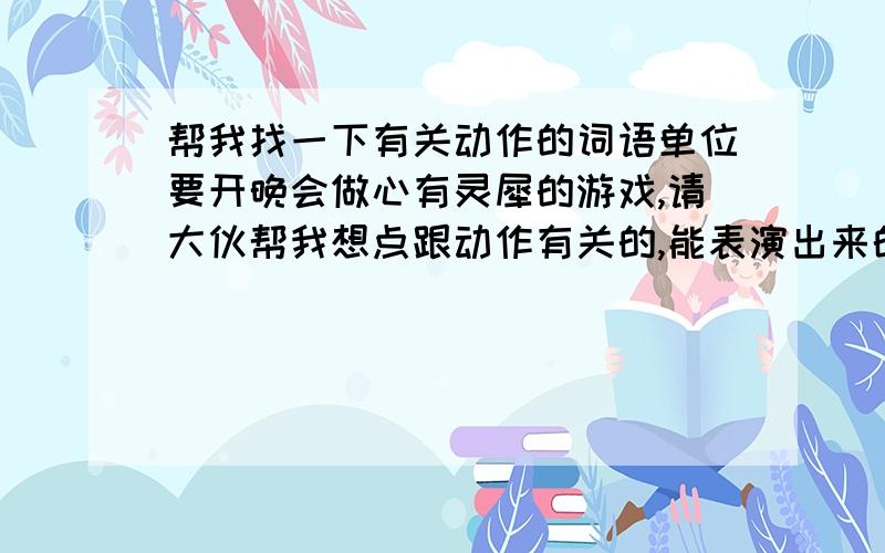 帮我找一下有关动作的词语单位要开晚会做心有灵犀的游戏,请大伙帮我想点跟动作有关的,能表演出来的词语,越多越好