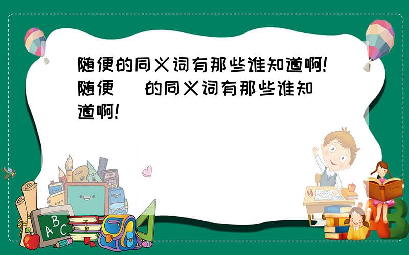 随便的同义词有那些谁知道啊!随便   的同义词有那些谁知道啊!