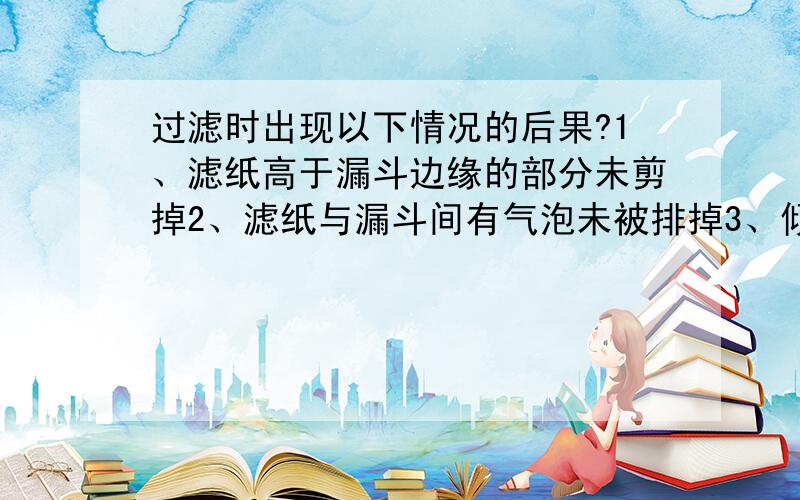 过滤时出现以下情况的后果?1、滤纸高于漏斗边缘的部分未剪掉2、滤纸与漏斗间有气泡未被排掉3、倾倒液体时页面高于滤纸边缘4、过滤时玻璃棒靠在一层滤纸一边还有,若滤出液体仍混浊,使