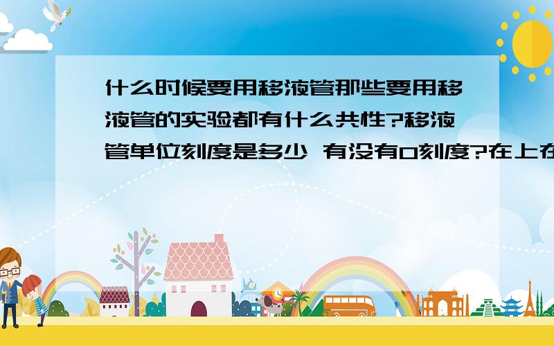 什么时候要用移液管那些要用移液管的实验都有什么共性?移液管单位刻度是多少 有没有0刻度?在上在下?看清几个问号啊