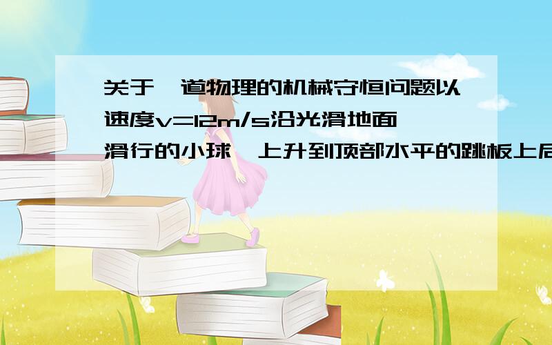 关于一道物理的机械守恒问题以速度v=12m/s沿光滑地面滑行的小球,上升到顶部水平的跳板上后由跳板飞出,当跳板高度为h时,小球飞行的距离s最大?这个距离是多少?g取10