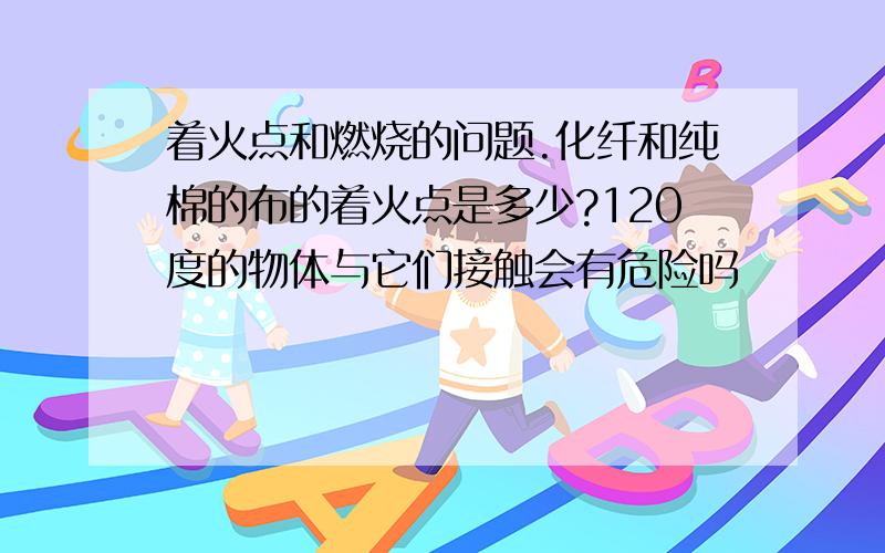 着火点和燃烧的问题.化纤和纯棉的布的着火点是多少?120度的物体与它们接触会有危险吗