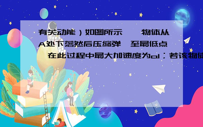 有关动能）如图所示,一物体从A处下落然后压缩弹簧至最低点,在此过程中最大加速度为a1；若该物体从B处下落,最大加速度为a2,不计空敢阻力,则有 （ ）