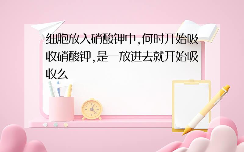 细胞放入硝酸钾中,何时开始吸收硝酸钾,是一放进去就开始吸收么