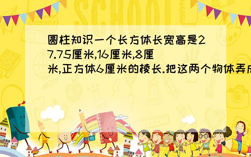 圆柱知识一个长方体长宽高是27.75厘米,16厘米,8厘米,正方体6厘米的棱长.把这两个物体弄成一个圆柱,圆柱地面直径是20厘米.求高.