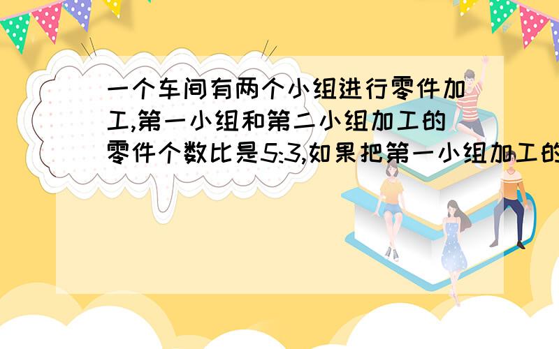 一个车间有两个小组进行零件加工,第一小组和第二小组加工的零件个数比是5:3,如果把第一小组加工的140个零件取出放入第二小组,这时第一小组与第二小组加工的零件个数比是1:2,这个车间工