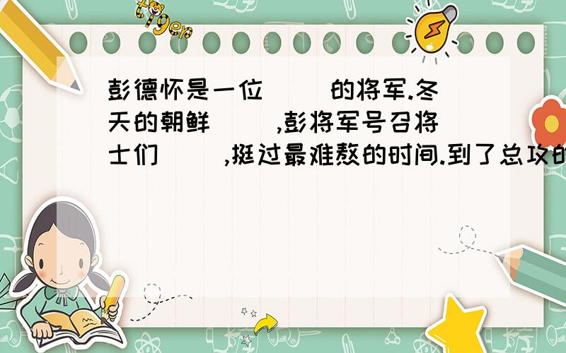 彭德怀是一位（ ）的将军.冬天的朝鲜（ ）,彭将军号召将士们（ ）,挺过最难熬的时间.到了总攻的时候,面对（ ）的志愿军战士,美国鬼子吓的（ ）.打败了美国鬼子,战士们（ ）.