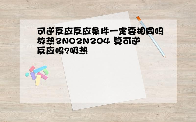 可逆反应反应条件一定要相同吗放热2NO2N2O4 算可逆反应吗?吸热