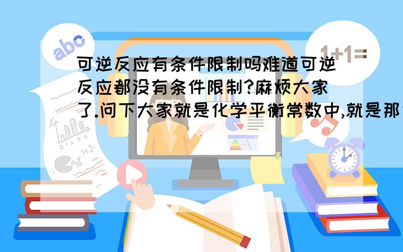 可逆反应有条件限制吗难道可逆反应都没有条件限制?麻烦大家了.问下大家就是化学平衡常数中,就是那些化学方程式没有条件限制吗?没什么在写那些方程式的时候没注明条件呢?