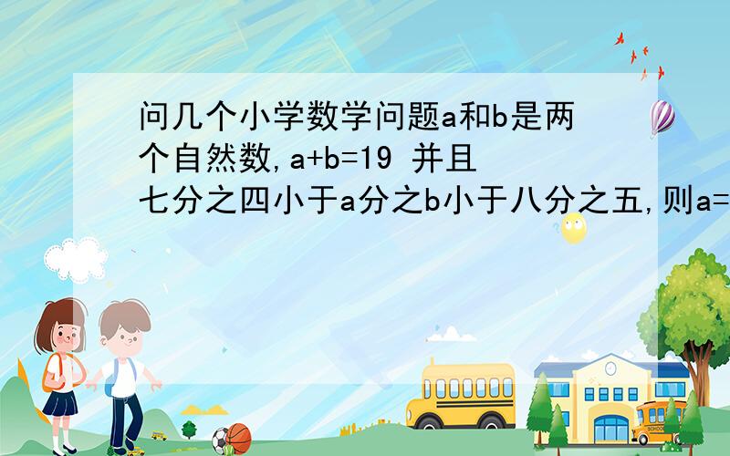 问几个小学数学问题a和b是两个自然数,a+b=19 并且七分之四小于a分之b小于八分之五,则a=?  b=?被除数、除数、商的和是53,商是5,被除数是?