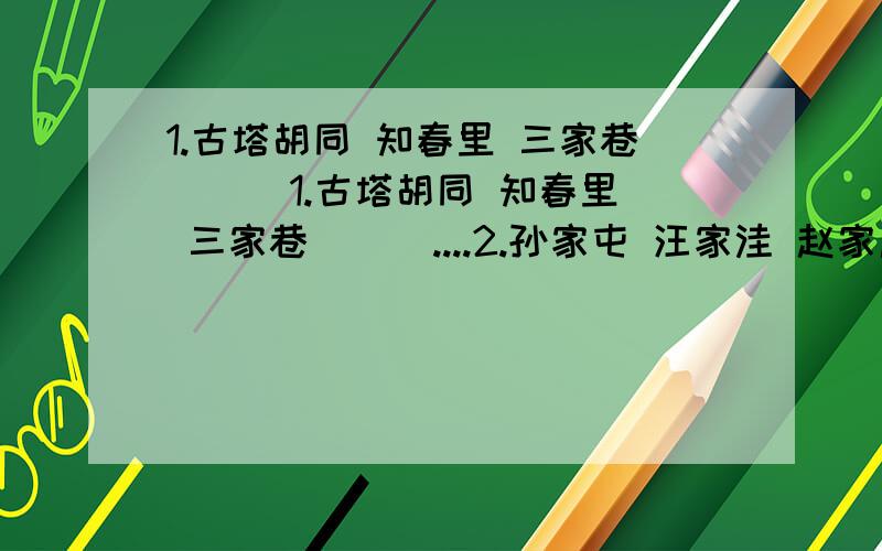 1.古塔胡同 知春里 三家巷 （ ）1.古塔胡同 知春里 三家巷 （ ）....2.孙家屯 汪家洼 赵家庄 （ ）...注意加点字,找出规律.