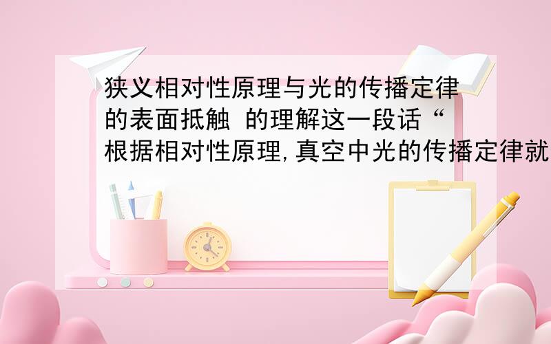 狭义相对性原理与光的传播定律的表面抵触 的理解这一段话“根据相对性原理,真空中光的传播定律就像其他普遍的自然界定律一样,不论以车厢作为参照物还是以路轨做参照物,都必须是一样